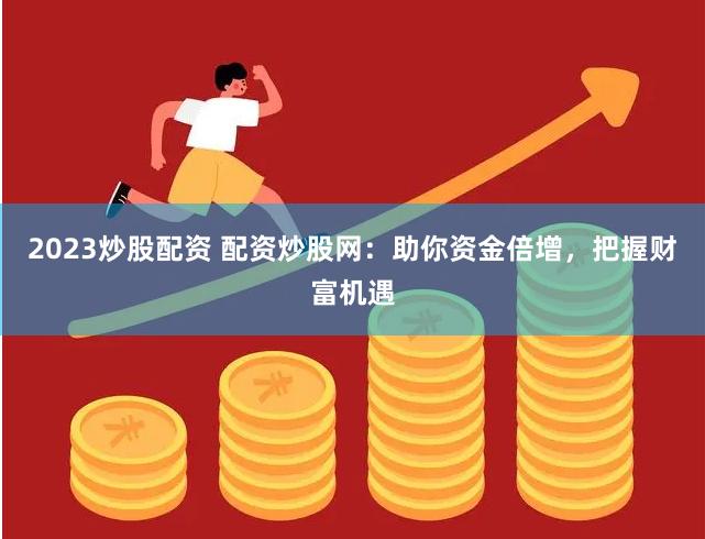 2023炒股配资 配资炒股网：助你资金倍增，把握财富机遇