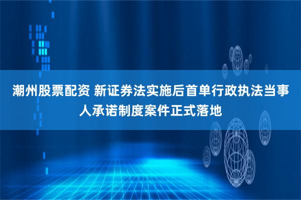 潮州股票配资 新证券法实施后首单行政执法当事人承诺制度案件正式落地