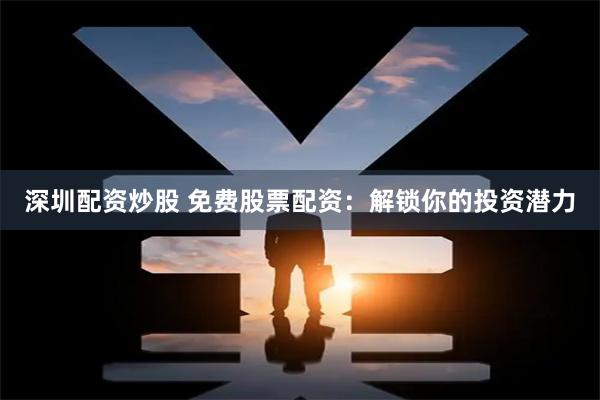 深圳配资炒股 免费股票配资：解锁你的投资潜力