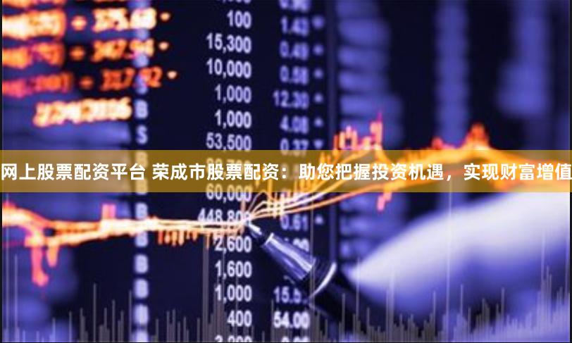 网上股票配资平台 荣成市股票配资：助您把握投资机遇，实现财富增值