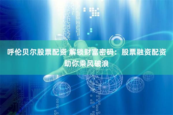呼伦贝尔股票配资 解锁财富密码：股票融资配资助你乘风破浪