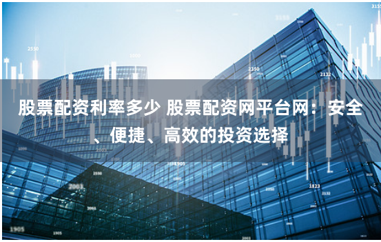 股票配资利率多少 股票配资网平台网：安全、便捷、高效的投资选择