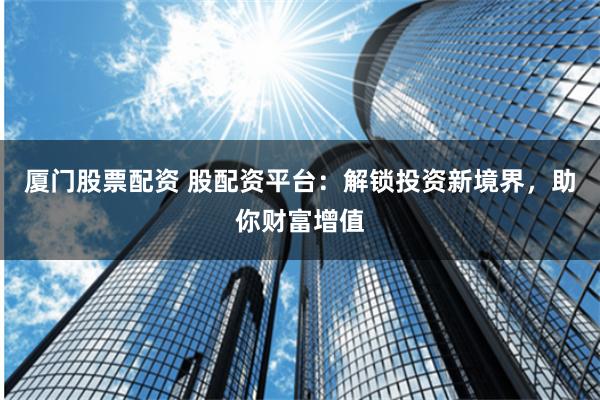 厦门股票配资 股配资平台：解锁投资新境界，助你财富增值