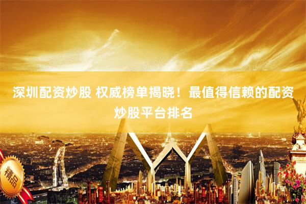 深圳配资炒股 权威榜单揭晓！最值得信赖的配资炒股平台排名