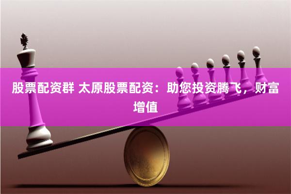 股票配资群 太原股票配资:助您投资腾飞,财富增值