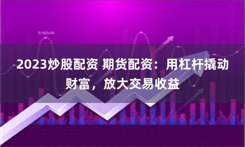 2023炒股配资 期货配资:用杠杆撬动财富,放大交易收益