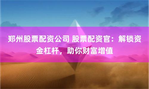 郑州股票配资公司 股票配资官:解锁资金杠杆,助你财富增值