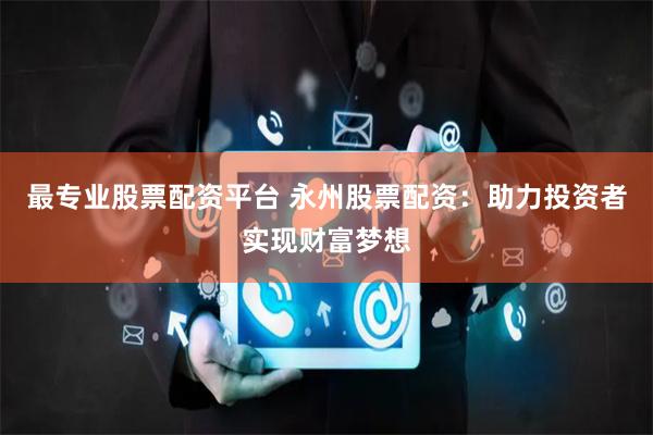 最专业股票配资平台 永州股票配资：助力投资者实现财富梦想