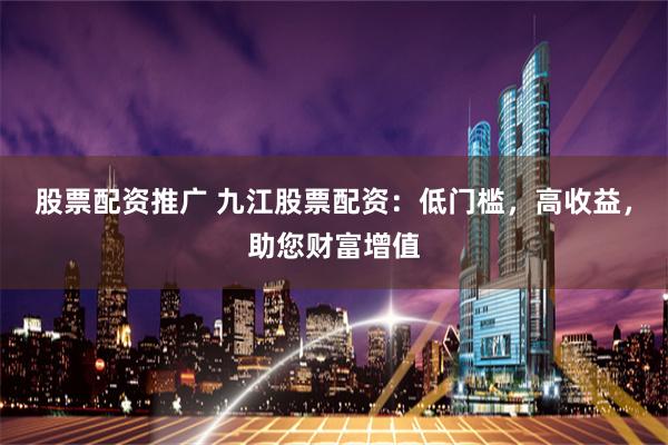 股票配资推广 九江股票配资：低门槛，高收益，助您财富增值