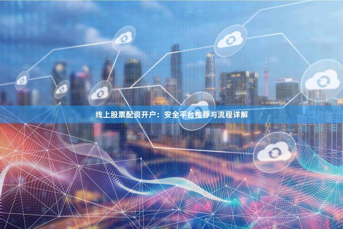 线上股票配资开户：安全平台推荐与流程详解