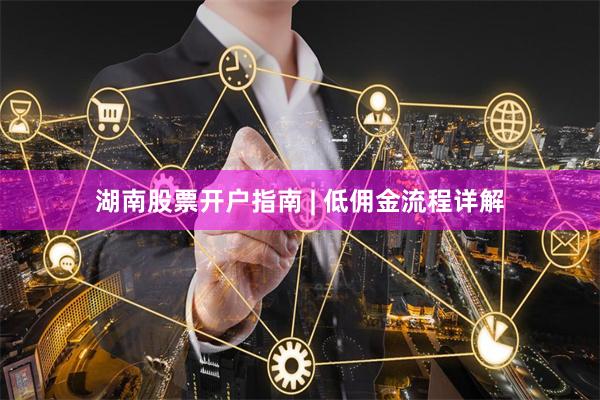 湖南股票开户指南 | 低佣金流程详解